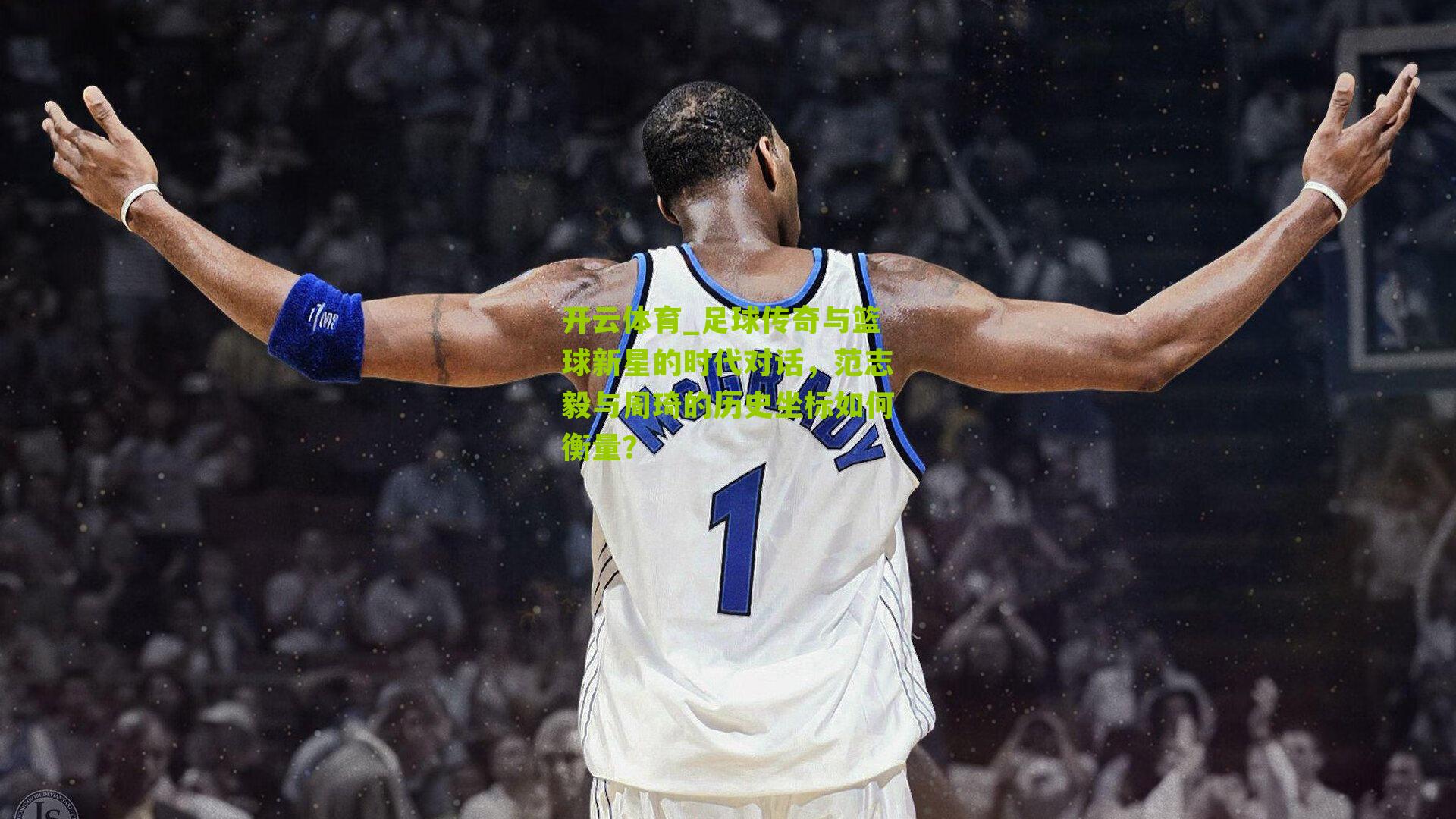 足球传奇与篮球新星的时代对话,范志毅与周琦的历史坐标如何衡量?